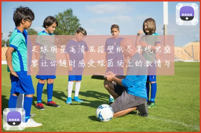 足球明星高清混搭壁纸尽享视觉盛宴让你随时感受绿茵场上的激情与魅力