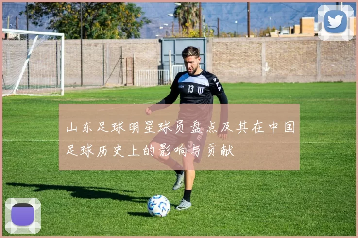 山东足球明星球员盘点及其在中国足球历史上的影响与贡献