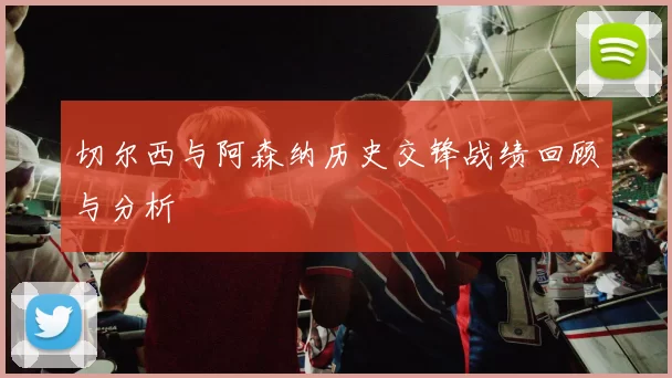 切尔西与阿森纳历史交锋战绩回顾与分析