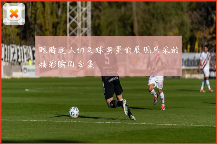 眼睛迷人的足球明星们展现风采的精彩瞬间合集