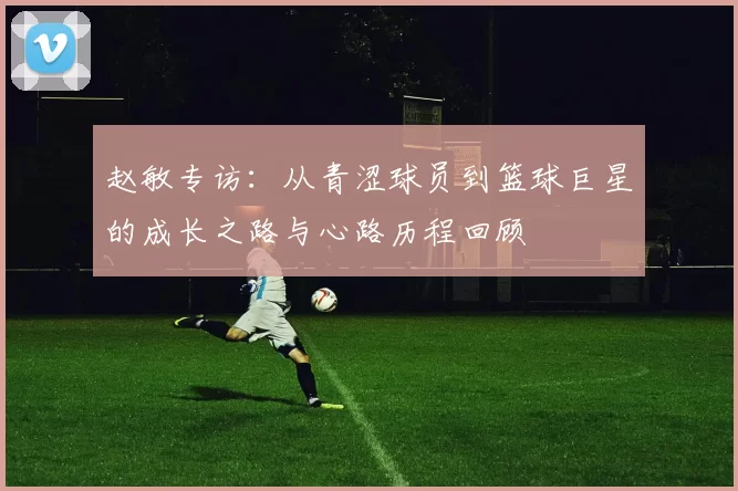 赵敏专访：从青涩球员到篮球巨星的成长之路与心路历程回顾