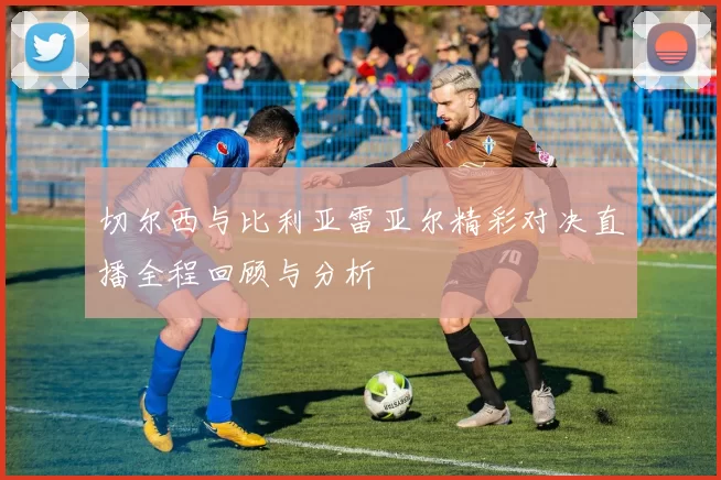 切尔西与比利亚雷亚尔精彩对决直播全程回顾与分析