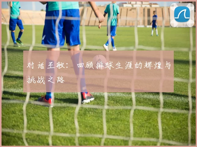对话王敏：回顾排球生涯的辉煌与挑战之路