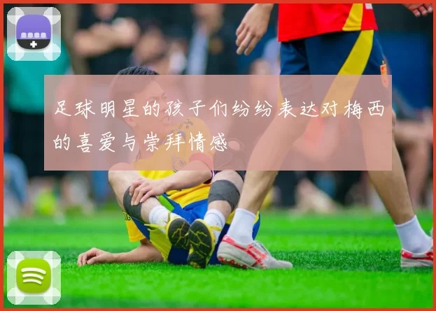 足球明星的孩子们纷纷表达对梅西的喜爱与崇拜情感