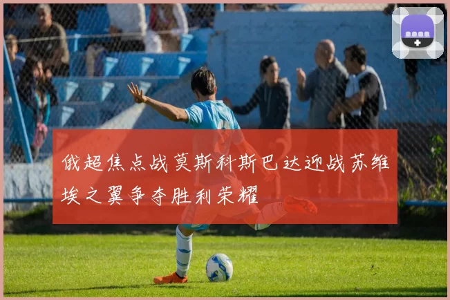 俄超焦点战莫斯科斯巴达迎战苏维埃之翼争夺胜利荣耀
