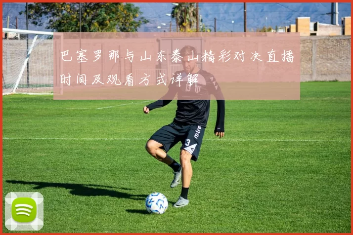 巴塞罗那与山东泰山精彩对决直播时间及观看方式详解